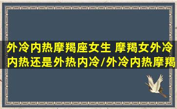 外冷内热摩羯座女生 摩羯女外冷内热还是外热内冷/外冷内热摩羯座女生 摩羯女外冷内热还是外热内冷-我的网站